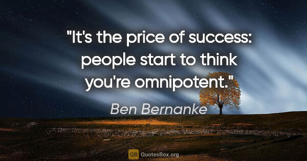 Ben Bernanke quote: "It's the price of success: people start to think you're..."