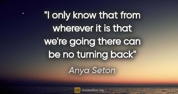 Anya Seton quote: "I only know that from wherever it is that we're going there..."