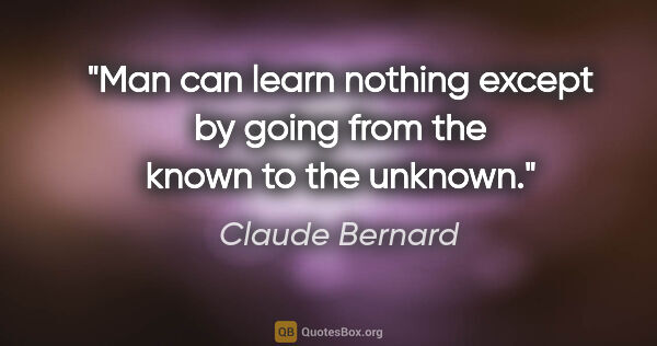 Claude Bernard quote: "Man can learn nothing except by going from the known to the..."