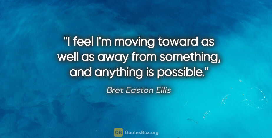 Bret Easton Ellis quote: "I feel I'm moving toward as well as away from something, and..."