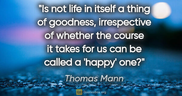 Thomas Mann quote: "Is not life in itself a thing of goodness, irrespective of..."