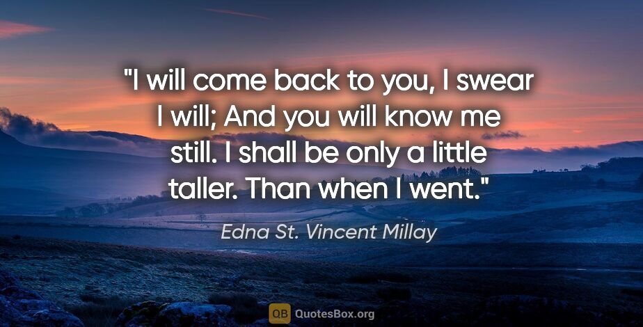 Edna St. Vincent Millay quote: "I will come back to you, I swear I will; And you will know me..."