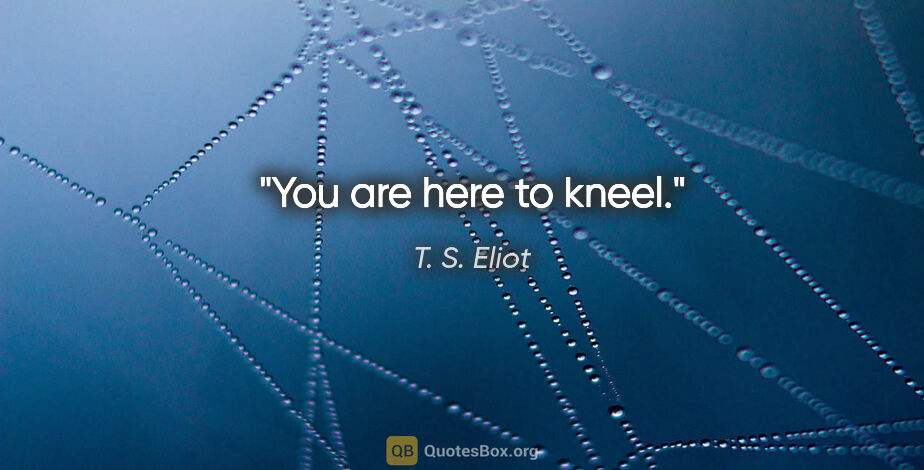 T. S. Eliot quote: "You are here to kneel."