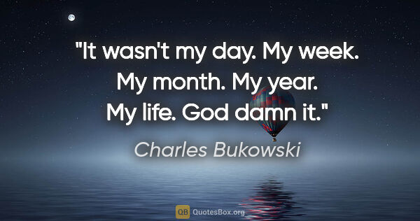 Charles Bukowski quote: "It wasn't my day. My week. My month. My year. My life. God..."