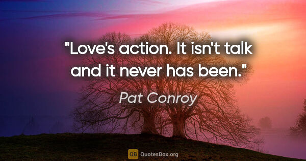 Pat Conroy quote: "Love's action. It isn't talk and it never has been."