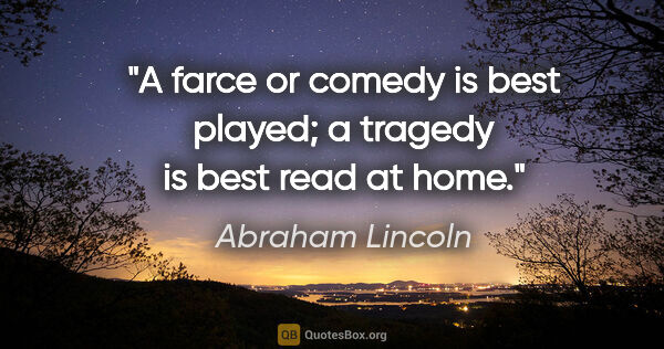 Abraham Lincoln quote: "A farce or comedy is best played; a tragedy is best read at home."