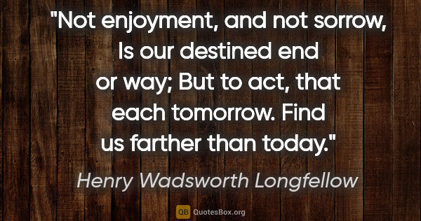 Henry Wadsworth Longfellow quote: "Not enjoyment, and not sorrow, Is our destined end or way; But..."