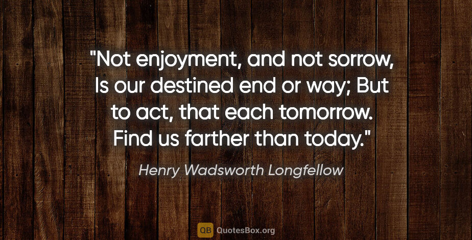 Henry Wadsworth Longfellow quote: "Not enjoyment, and not sorrow, Is our destined end or way; But..."