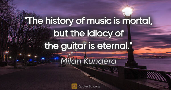 Milan Kundera quote: "The history of music is mortal, but the idiocy of the guitar..."