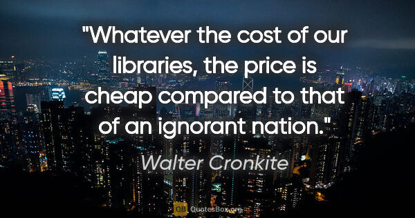 Walter Cronkite quote: "Whatever the cost of our libraries, the price is cheap..."