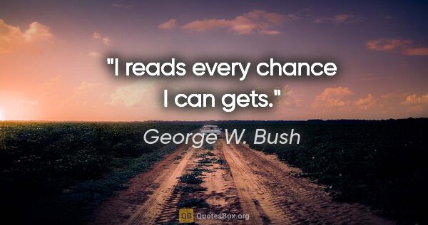 George W. Bush quote: "I reads every chance I can gets."