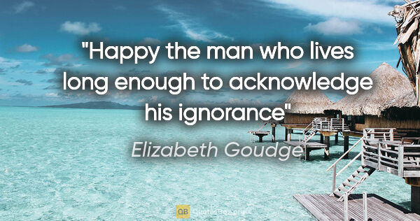 Elizabeth Goudge quote: "Happy the man who lives long enough to acknowledge his ignorance"