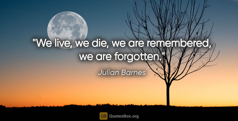 Julian Barnes quote: "We live, we die, we are remembered, we are forgotten."