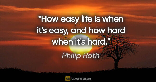 Philip Roth quote: "How easy life is when it's easy, and how hard when it's hard."
