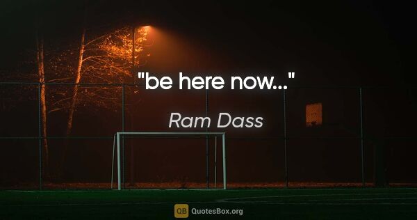 Ram Dass quote: "be here now..."