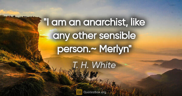 T. H. White quote: "I am an anarchist, like any other sensible person.~ Merlyn"