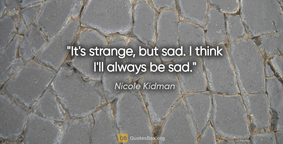 Nicole Kidman quote: "It's strange, but sad. I think I'll always be sad."