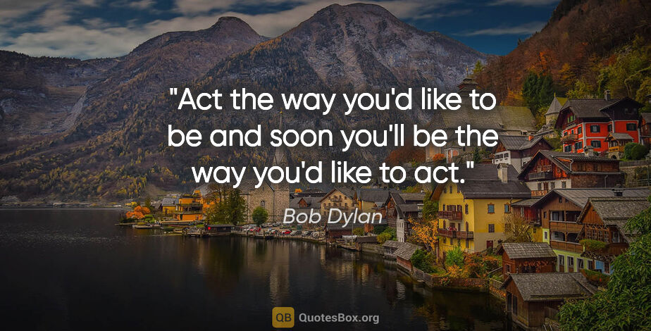 Bob Dylan quote: "Act the way you'd like to be and soon you'll be the way you'd..."