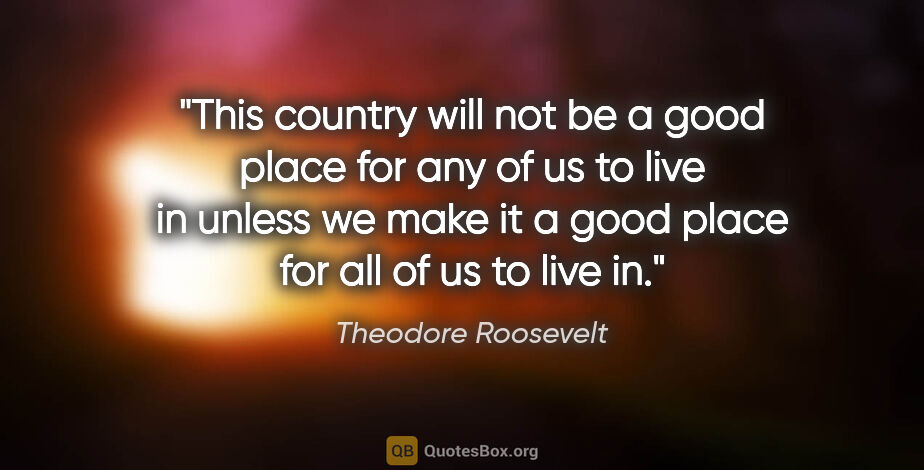 Theodore Roosevelt quote: "This country will not be a good place for any of us to live in..."