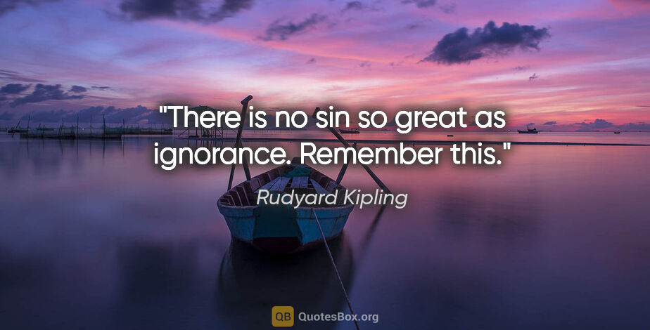 Rudyard Kipling quote: "There is no sin so great as ignorance. Remember this."