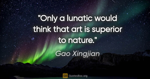 Gao Xingjian quote: "Only a lunatic would think that art is superior to nature."