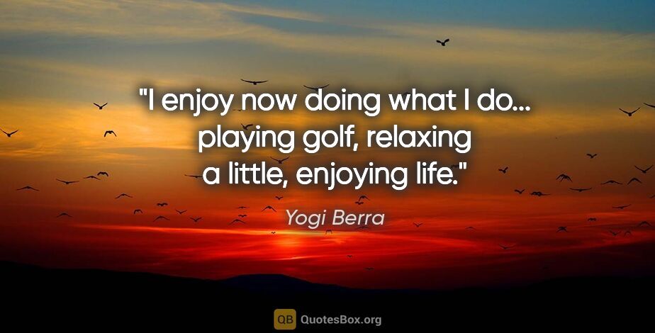 Yogi Berra quote: "I enjoy now doing what I do... playing golf, relaxing a..."