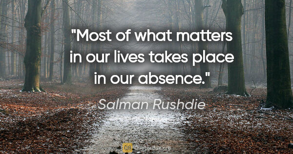 Salman Rushdie quote: "Most of what matters in our lives takes place in our absence."