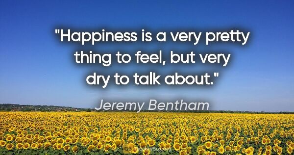 Jeremy Bentham quote: "Happiness is a very pretty thing to feel, but very dry to talk..."