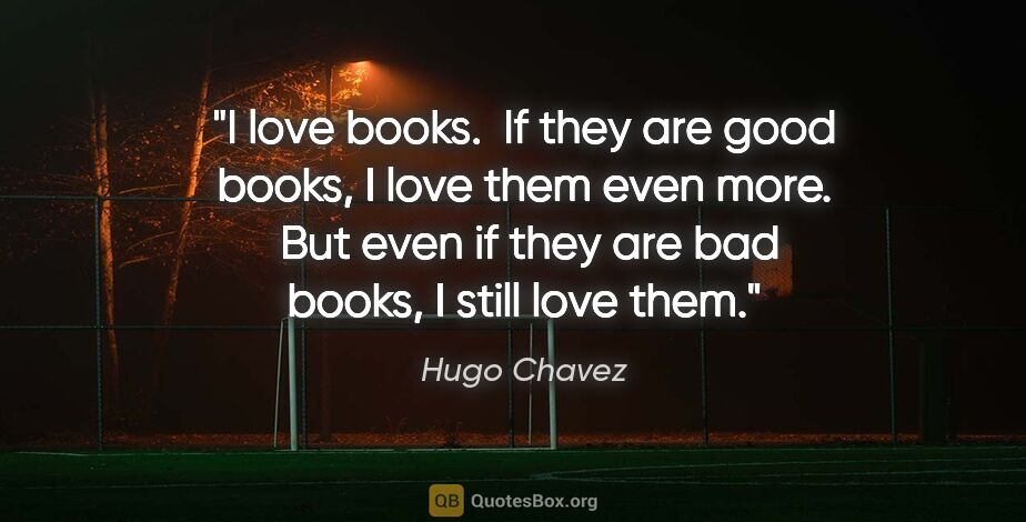 Hugo Chavez quote: "I love books.  If they are good books, I love them even more. ..."