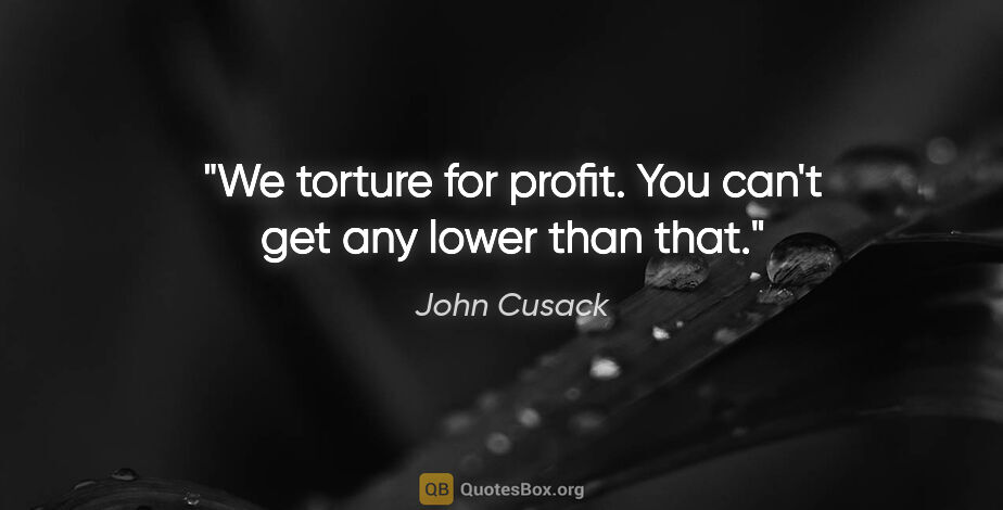 John Cusack quote: "We torture for profit. You can't get any lower than that."