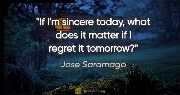 Jose Saramago quote: "If I'm sincere today, what does it matter if I regret it..."