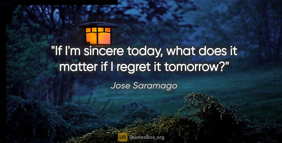 Jose Saramago quote: "If I'm sincere today, what does it matter if I regret it..."