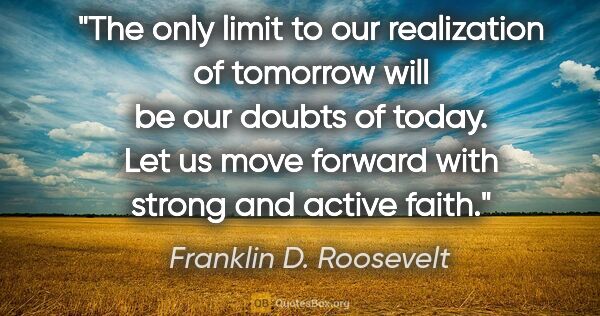 Franklin D. Roosevelt quote: "The only limit to our realization of tomorrow will be our..."