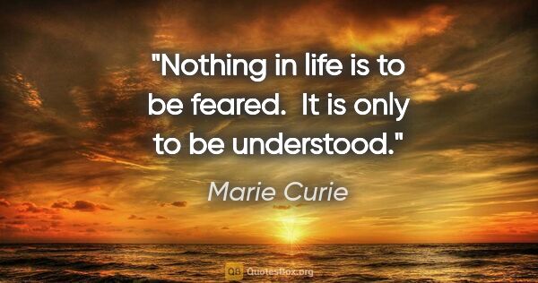 Marie Curie quote: "Nothing in life is to be feared.  It is only to be understood."