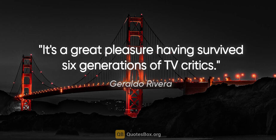 Geraldo Rivera quote: "It's a great pleasure having survived six generations of TV..."