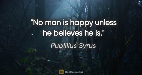 Publilius Syrus quote: "No man is happy unless he believes he is."