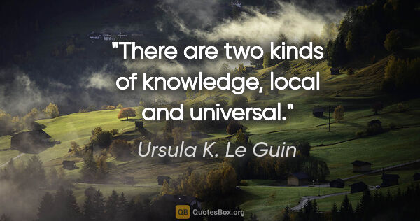 Ursula K. Le Guin quote: "There are two kinds of knowledge, local and universal."
