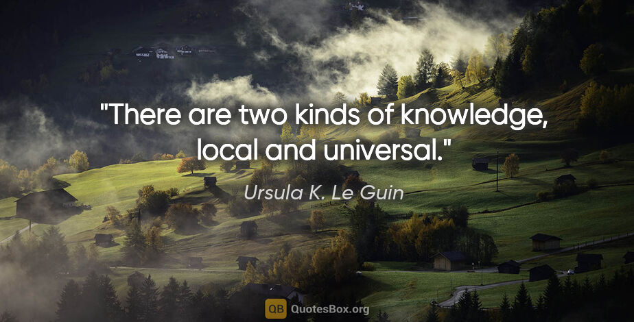 Ursula K. Le Guin quote: "There are two kinds of knowledge, local and universal."