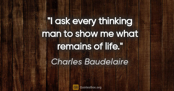 Charles Baudelaire quote: "I ask every thinking man to show me what remains of life."