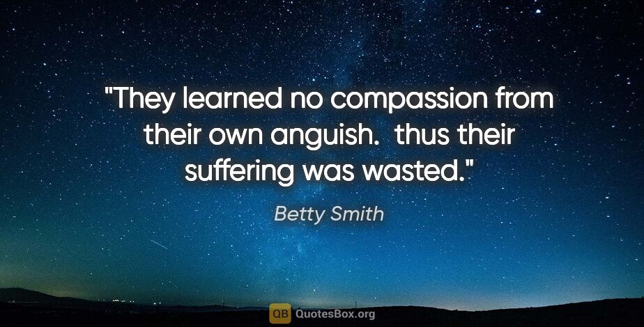 Betty Smith quote: "They learned no compassion from their own anguish.  thus their..."