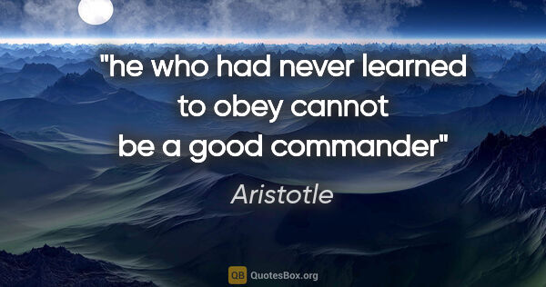 Aristotle quote: "he who had never learned to obey cannot be a good commander"