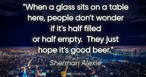 Sherman Alexie quote: "When a glass sits on a table here, people don't wonder if it's..."