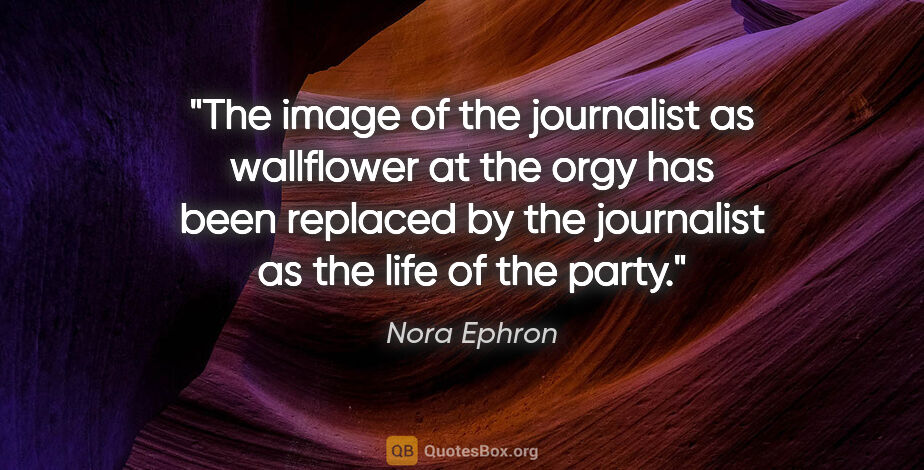 Nora Ephron quote: "The image of the journalist as wallflower at the orgy has been..."