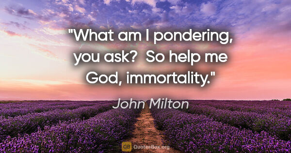 John Milton quote: "What am I pondering, you ask?  So help me God, immortality."