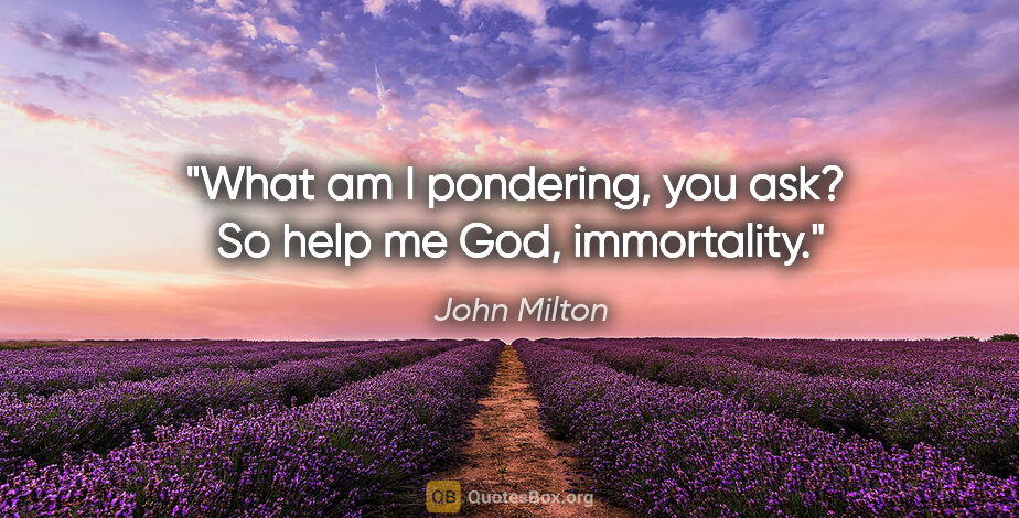John Milton quote: "What am I pondering, you ask?  So help me God, immortality."