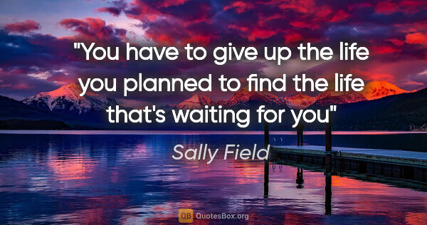 Sally Field quote: "You have to give up the life you planned to find the life..."