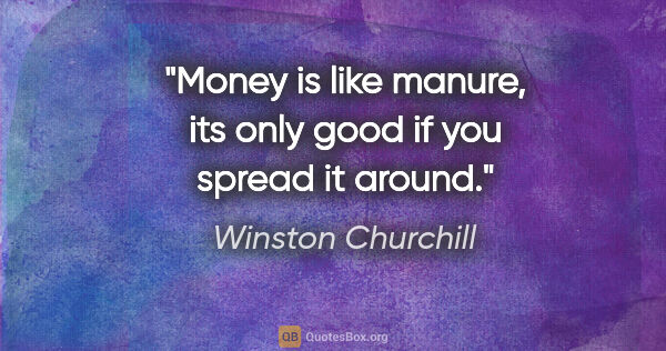 Winston Churchill quote: "Money is like manure, its only good if you spread it around."