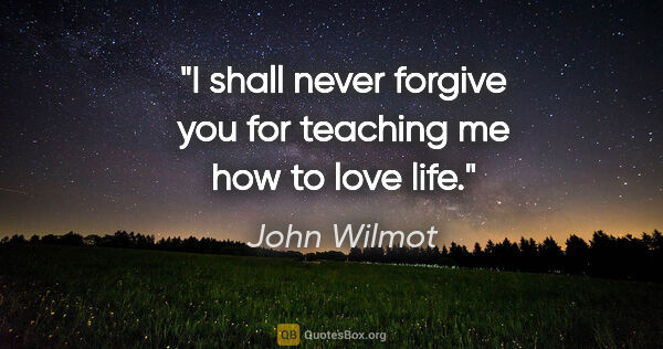 John Wilmot quote: "I shall never forgive you for teaching me how to love life."