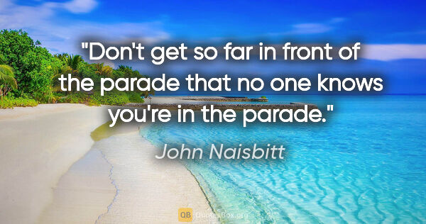 John Naisbitt quote: "Don't get so far in front of the parade that no one knows..."