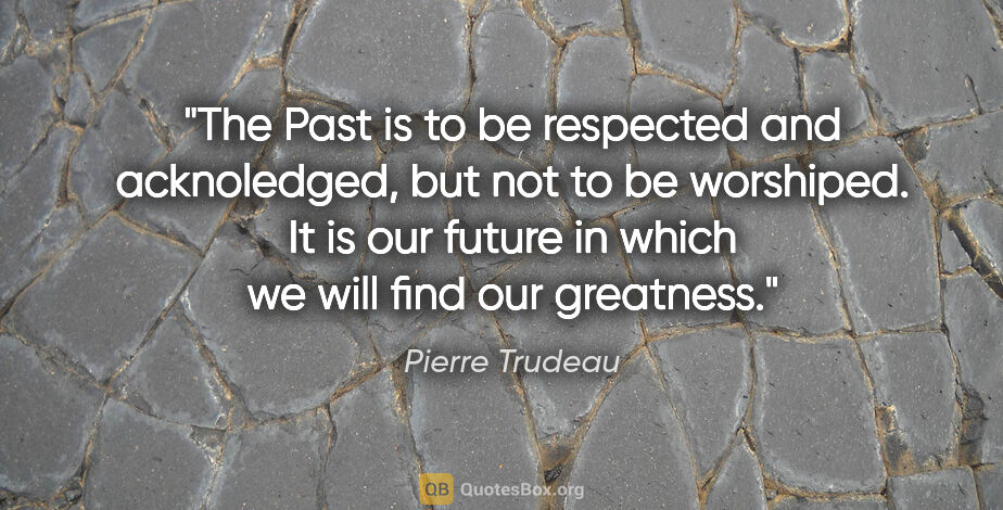 Pierre Trudeau quote: "The Past is to be respected and acknoledged, but not to be..."